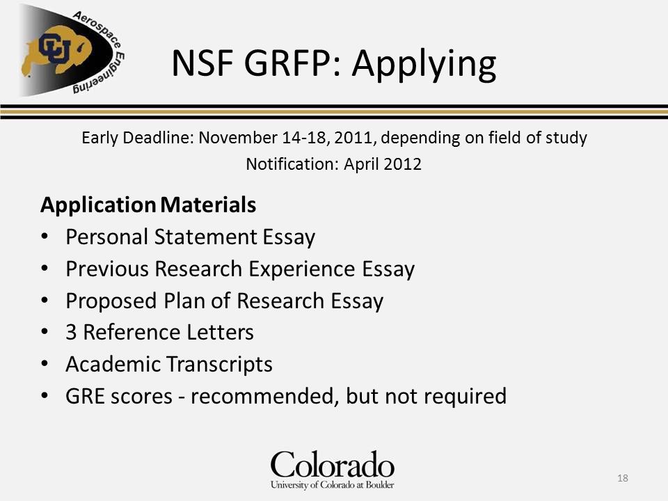 NSF GRFP: Applying Application Materials Personal Statement Essay Previous Research Experience Essay Proposed Plan of Research Essay 3 Reference Letters Academic Transcripts GRE scores - recommended, but not required 18 Early Deadline: November 14-18, 2011, depending on field of study Notification: April 2012