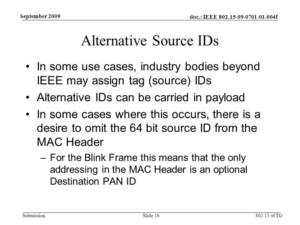 doc.: IEEE f Submission f TG September 2009 Alternative Source IDs In some use cases, industry bodies beyond IEEE may assign tag (source) IDs Alternative IDs can be carried in payload In some cases where this occurs, there is a desire to omit the 64 bit source ID from the MAC Header –For the Blink Frame this means that the only addressing in the MAC Header is an optional Destination PAN ID Slide 16