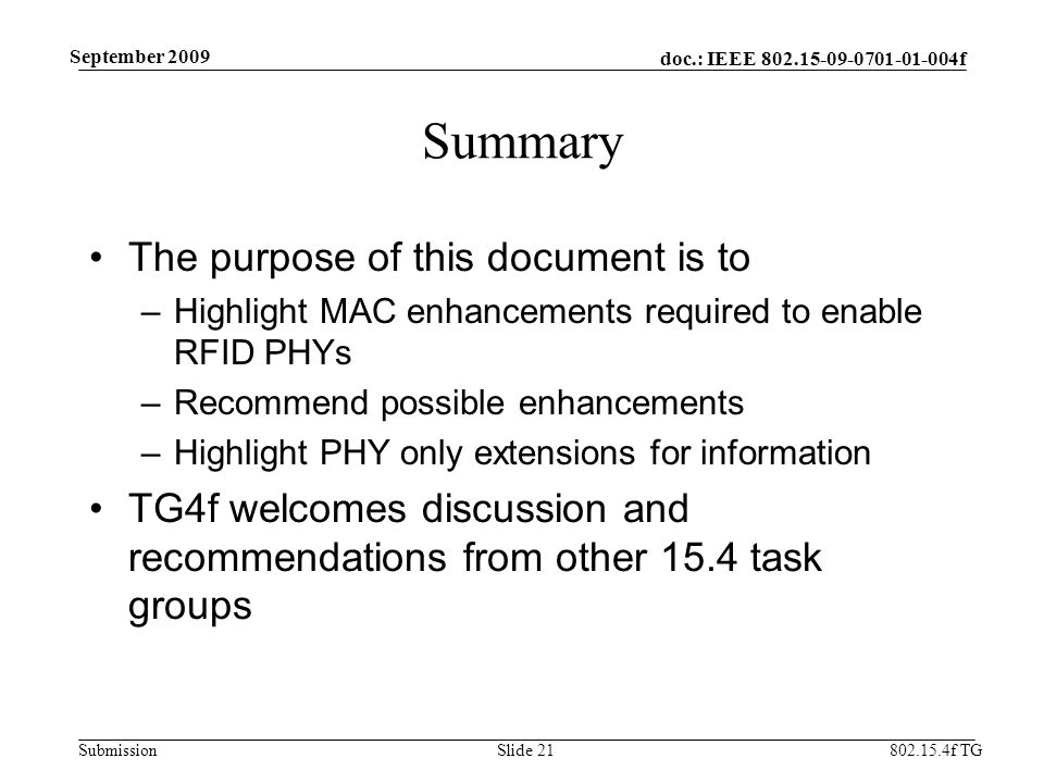 doc.: IEEE f Submission f TG September 2009 Summary The purpose of this document is to –Highlight MAC enhancements required to enable RFID PHYs –Recommend possible enhancements –Highlight PHY only extensions for information TG4f welcomes discussion and recommendations from other 15.4 task groups Slide 21