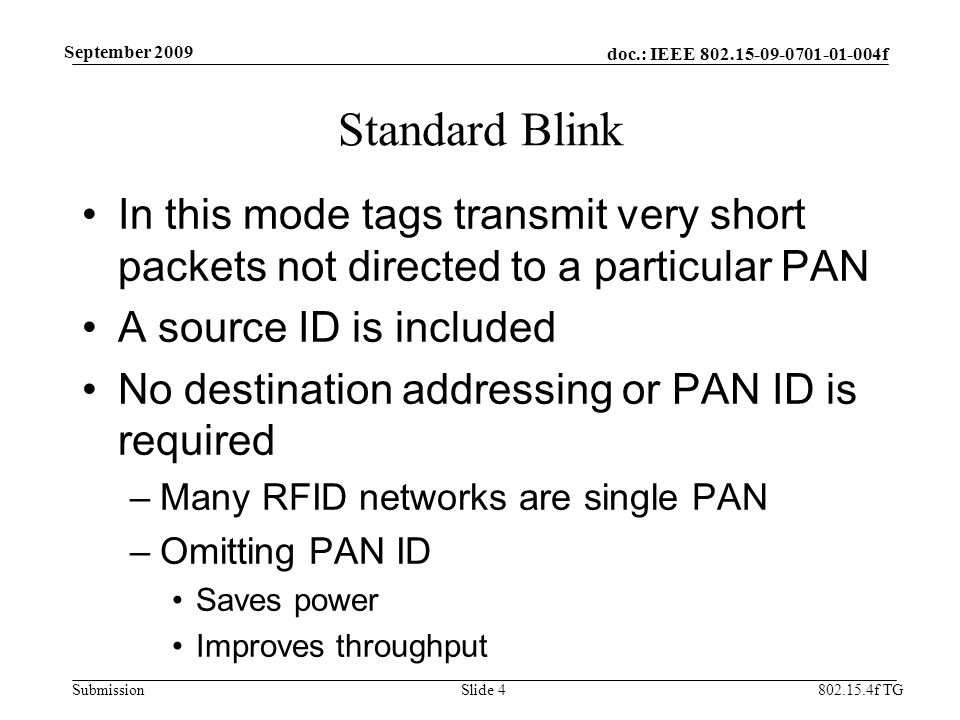 doc.: IEEE f Submission f TG September 2009 Standard Blink In this mode tags transmit very short packets not directed to a particular PAN A source ID is included No destination addressing or PAN ID is required –Many RFID networks are single PAN –Omitting PAN ID Saves power Improves throughput Slide 4