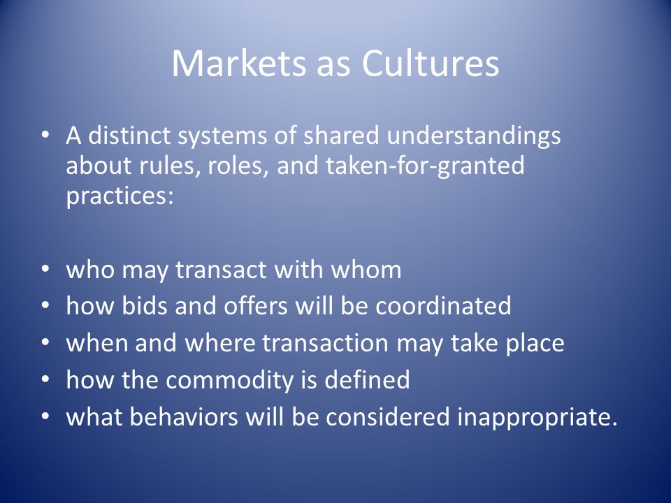 Markets as Cultures A distinct systems of shared understandings about rules, roles, and taken-for-granted practices: who may transact with whom how bids and offers will be coordinated when and where transaction may take place how the commodity is defined what behaviors will be considered inappropriate.