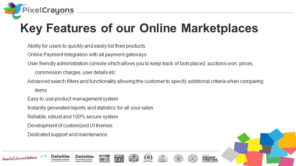 Key Features of our Online Marketplaces Ability for users to quickly and easily list their products Online Payment Integration with all payment gateways User friendly administration console which allows you to keep track of bids placed, auctions won, prices, commission charges, user details etc Advanced search filters and functionality allowing the customer to specify additional criteria when comparing items Easy to use product management system Instantly generated reports and statistics for all your sales Reliable, robust and 100% secure system Development of customized UI themes Dedicated support and maintenance