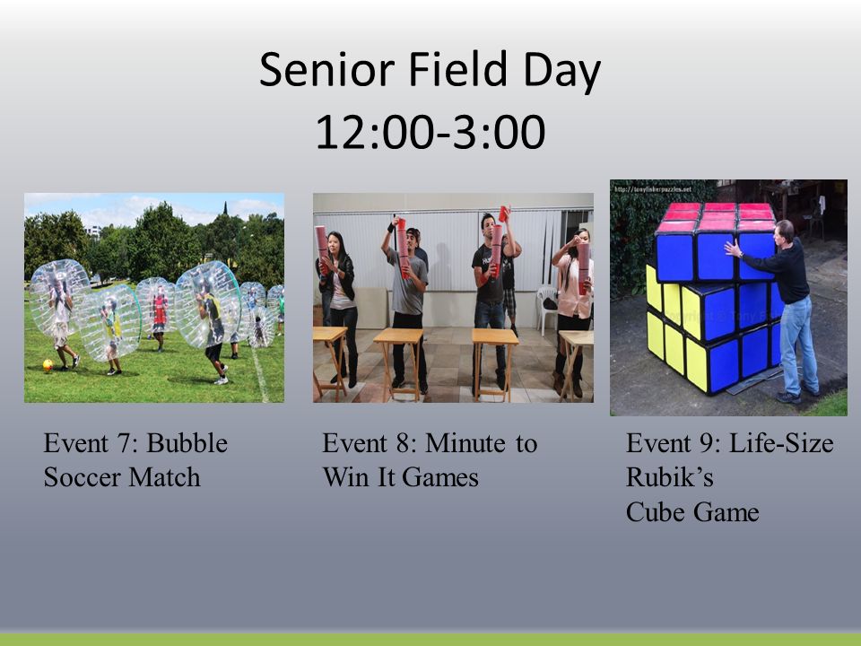 Senior Field Day 12:00-3:00 Event 7: Bubble Soccer Match Event 8: Minute to Win It Games Event 9: Life-Size Rubik’s Cube Game