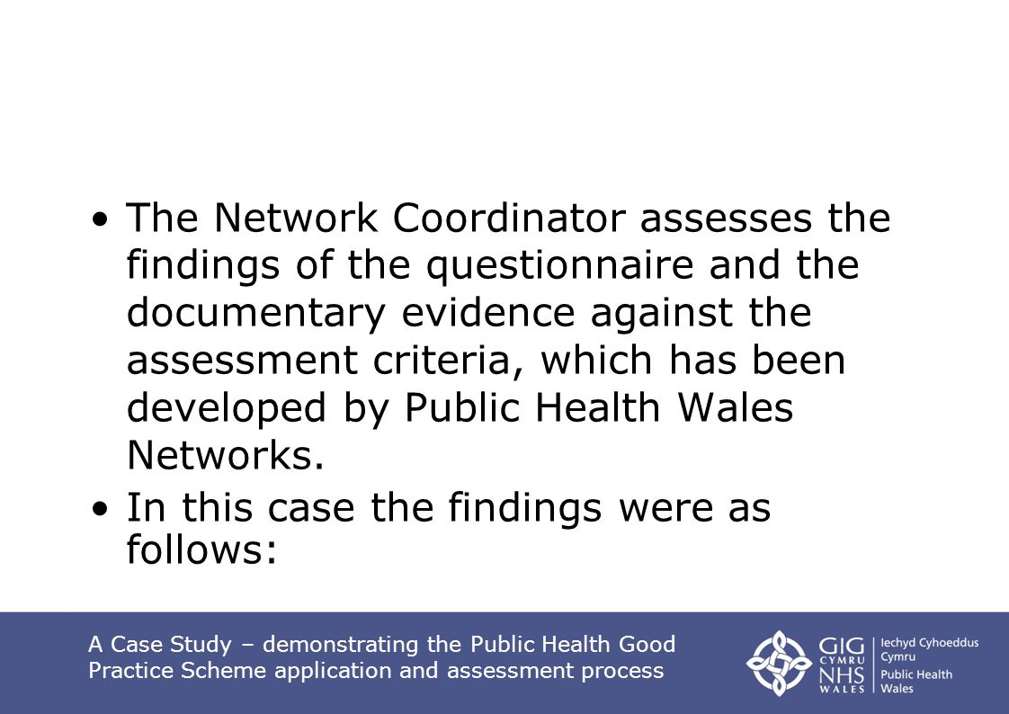 The Network Coordinator assesses the findings of the questionnaire and the documentary evidence against the assessment criteria, which has been developed by Public Health Wales Networks.