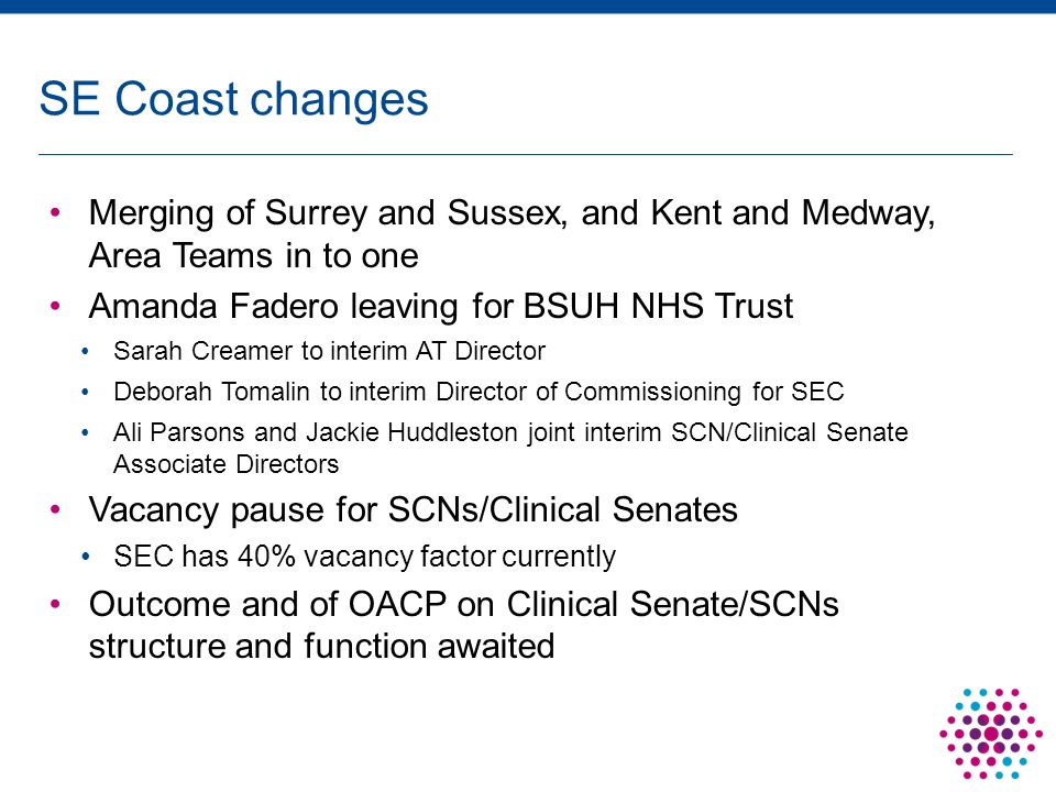Merging of Surrey and Sussex, and Kent and Medway, Area Teams in to one Amanda Fadero leaving for BSUH NHS Trust Sarah Creamer to interim AT Director Deborah Tomalin to interim Director of Commissioning for SEC Ali Parsons and Jackie Huddleston joint interim SCN/Clinical Senate Associate Directors Vacancy pause for SCNs/Clinical Senates SEC has 40% vacancy factor currently Outcome and of OACP on Clinical Senate/SCNs structure and function awaited SE Coast changes