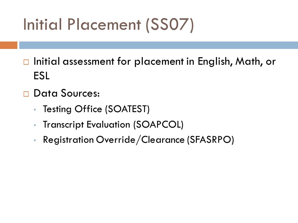 Initial Placement (SS07)  Initial assessment for placement in English, Math, or ESL  Data Sources: Testing Office (SOATEST) Transcript Evaluation (SOAPCOL) Registration Override/Clearance (SFASRPO)