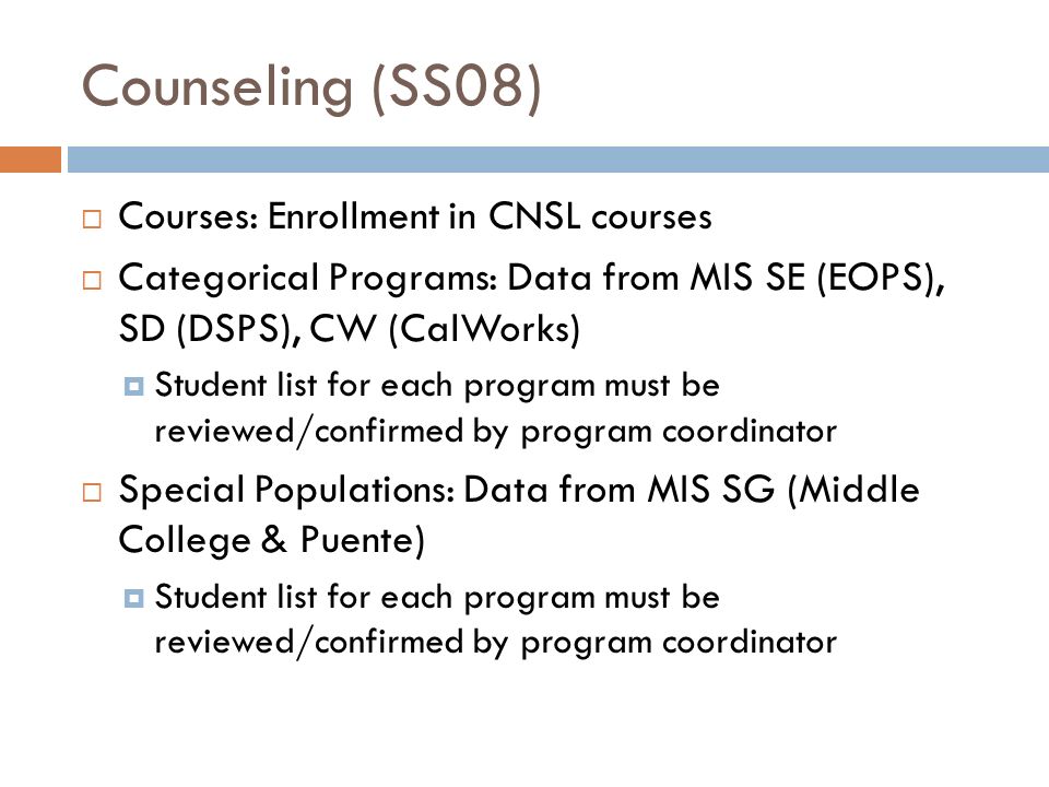 Counseling (SS08)  Courses: Enrollment in CNSL courses  Categorical Programs: Data from MIS SE (EOPS), SD (DSPS), CW (CalWorks)  Student list for each program must be reviewed/confirmed by program coordinator  Special Populations: Data from MIS SG (Middle College & Puente)  Student list for each program must be reviewed/confirmed by program coordinator