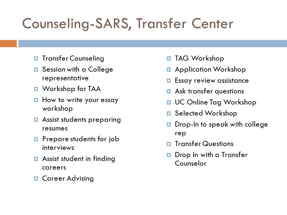 Counseling-SARS, Transfer Center  Transfer Counseling  Session with a College representative  Workshop for TAA  How to write your essay workshop  Assist students preparing resumes  Prepare students for job interviews  Assist student in finding careers  Career Advising  TAG Workshop  Application Workshop  Essay review assistance  Ask transfer questions  UC Online Tag Workshop  Selected Workshop  Drop-In to speak with college rep  Transfer Questions  Drop In with a Transfer Counselor