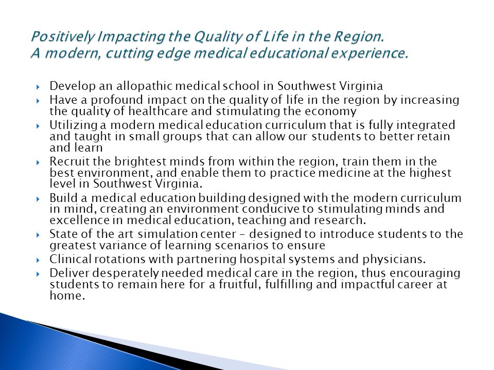  Develop an allopathic medical school in Southwest Virginia  Have a profound impact on the quality of life in the region by increasing the quality of healthcare and stimulating the economy  Utilizing a modern medical education curriculum that is fully integrated and taught in small groups that can allow our students to better retain and learn  Recruit the brightest minds from within the region, train them in the best environment, and enable them to practice medicine at the highest level in Southwest Virginia.