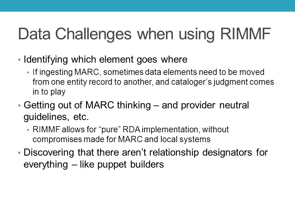 Data Challenges when using RIMMF Identifying which element goes where If ingesting MARC, sometimes data elements need to be moved from one entity record to another, and cataloger’s judgment comes in to play Getting out of MARC thinking – and provider neutral guidelines, etc.