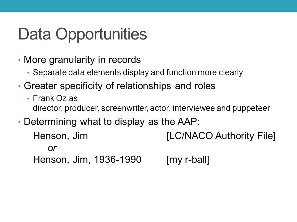 Data Opportunities More granularity in records Separate data elements display and function more clearly Greater specificity of relationships and roles Frank Oz as director, producer, screenwriter, actor, interviewee and puppeteer Determining what to display as the AAP: Henson, Jim [LC/NACO Authority File] or Henson, Jim, [my r-ball]