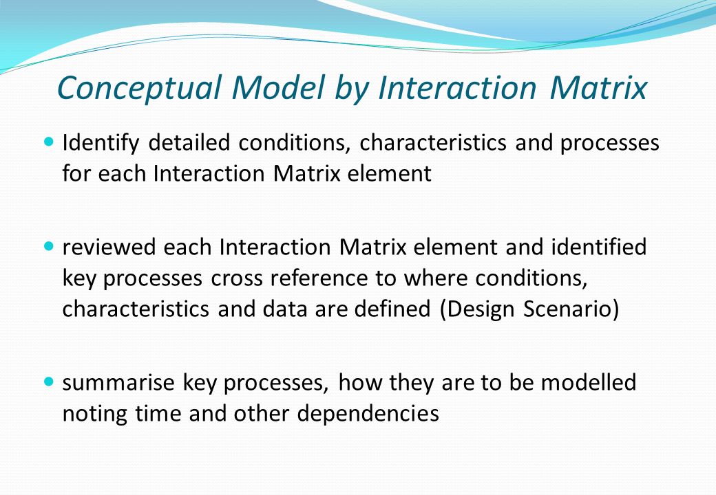 Conceptual Model by Interaction Matrix Identify detailed conditions, characteristics and processes for each Interaction Matrix element reviewed each Interaction Matrix element and identified key processes cross reference to where conditions, characteristics and data are defined (Design Scenario) summarise key processes, how they are to be modelled noting time and other dependencies