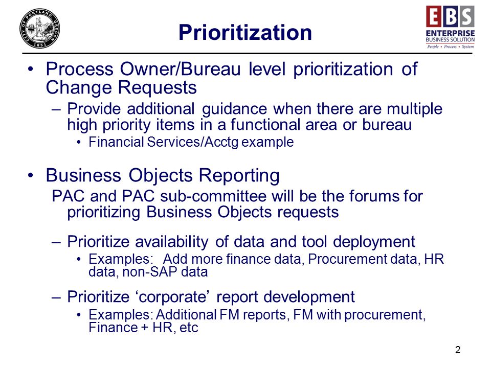 2 Prioritization Process Owner/Bureau level prioritization of Change Requests –Provide additional guidance when there are multiple high priority items in a functional area or bureau Financial Services/Acctg example Business Objects Reporting PAC and PAC sub-committee will be the forums for prioritizing Business Objects requests –Prioritize availability of data and tool deployment Examples: Add more finance data, Procurement data, HR data, non-SAP data –Prioritize ‘corporate’ report development Examples: Additional FM reports, FM with procurement, Finance + HR, etc