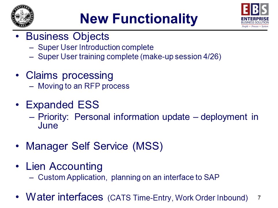 7 New Functionality Business Objects –Super User Introduction complete –Super User training complete (make-up session 4/26) Claims processing –Moving to an RFP process Expanded ESS –Priority: Personal information update – deployment in June Manager Self Service (MSS) Lien Accounting –Custom Application, planning on an interface to SAP Water interfaces (CATS Time-Entry, Work Order Inbound)