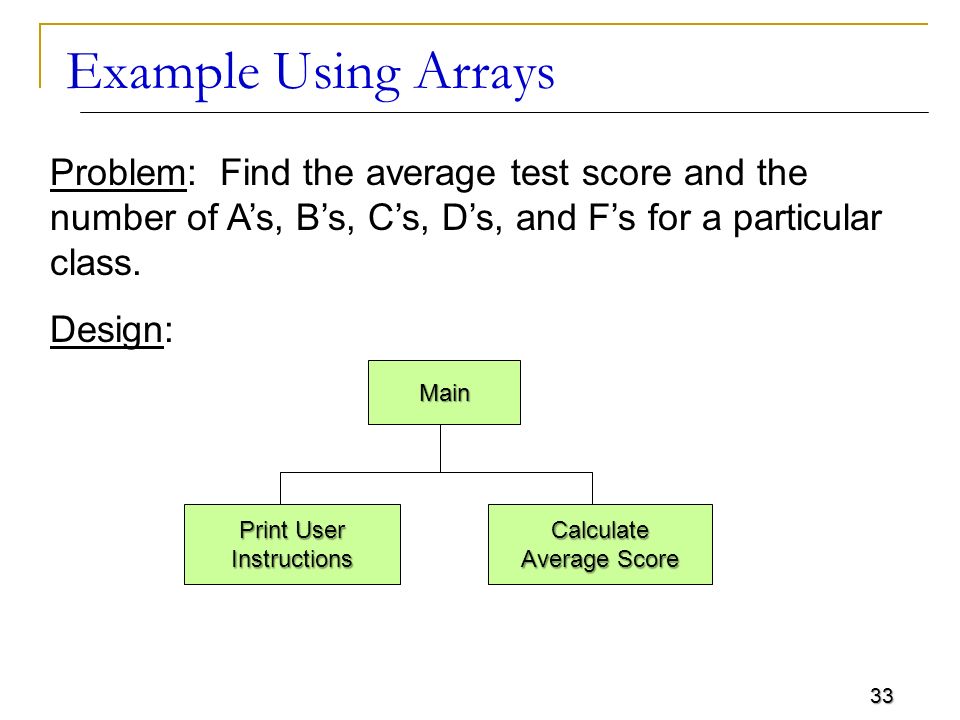 33 Example Using Arrays Problem: Find the average test score and the number of A’s, B’s, C’s, D’s, and F’s for a particular class.