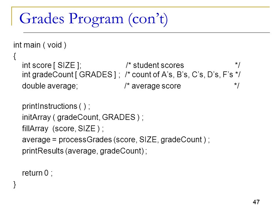 47 Grades Program (con’t) int main ( void ) { int score [ SIZE ]; /* student scores */ int gradeCount [ GRADES ] ; /* count of A’s, B’s, C’s, D’s, F’s */ double average; /* average score */ printInstructions ( ) ; initArray ( gradeCount, GRADES ) ; fillArray (score, SIZE ) ; average = processGrades (score, SIZE, gradeCount ) ; printResults (average, gradeCount) ; return 0 ; }