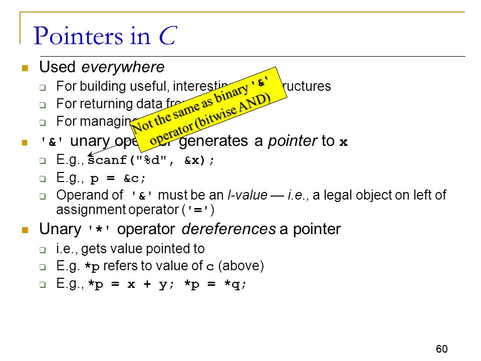 60 Pointers in C Used everywhere  For building useful, interesting, data structures  For returning data from functions  For managing arrays & unary operator generates a pointer to x  E.g., scanf( %d , &x);  E.g., p = &c;  Operand of & must be an l-value — i.e., a legal object on left of assignment operator ( = ) Unary * operator dereferences a pointer  i.e., gets value pointed to  E.g.