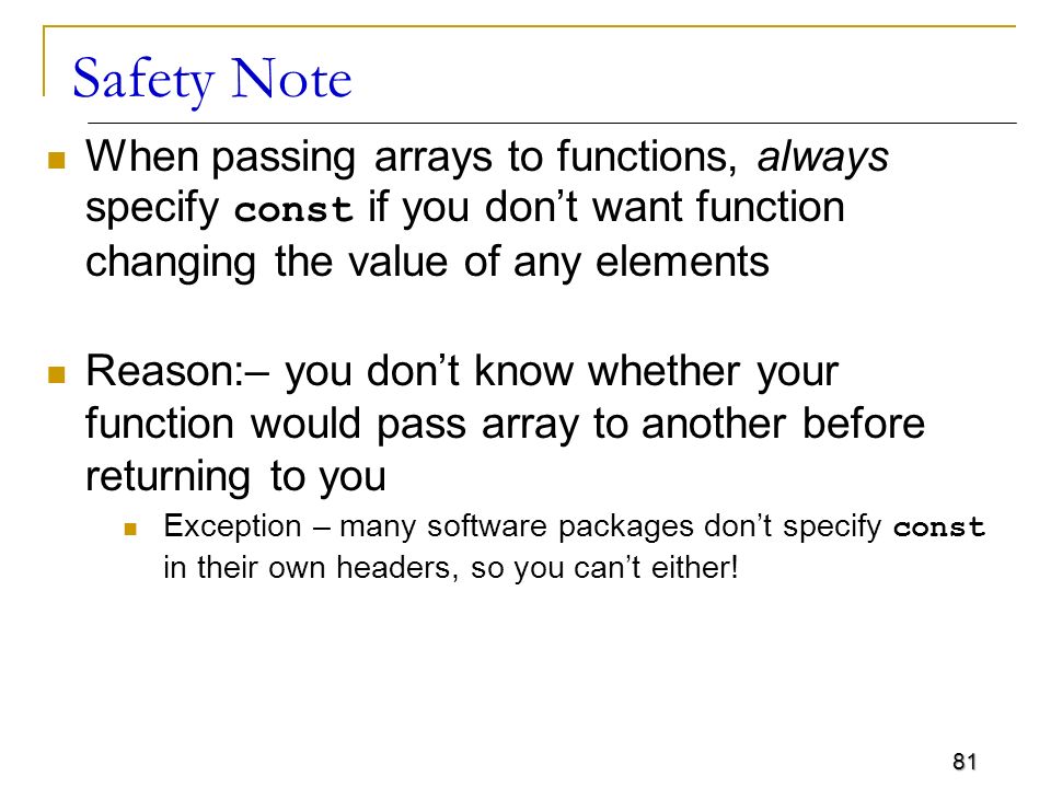 81 Safety Note When passing arrays to functions, always specify const if you don’t want function changing the value of any elements Reason:– you don’t know whether your function would pass array to another before returning to you Exception – many software packages don’t specify const in their own headers, so you can’t either!