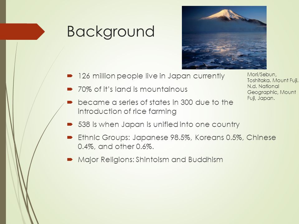 Background  126 million people live in Japan currently  70% of it’s land is mountainous  became a series of states in 300 due to the introduction of rice farming  538 is when Japan is unified into one country  Ethnic Groups: Japanese 98.5%, Koreans 0.5%, Chinese 0.4%, and other 0.6%.