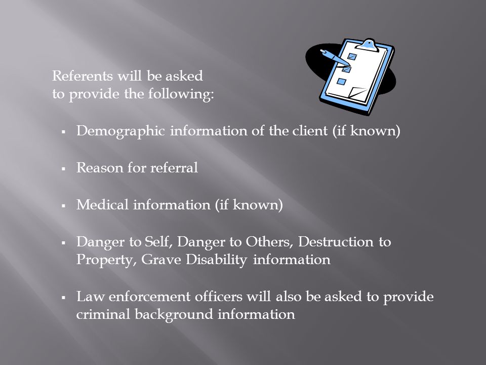Referents will be asked to provide the following:  Demographic information of the client (if known)  Reason for referral  Medical information (if known)  Danger to Self, Danger to Others, Destruction to Property, Grave Disability information  Law enforcement officers will also be asked to provide criminal background information