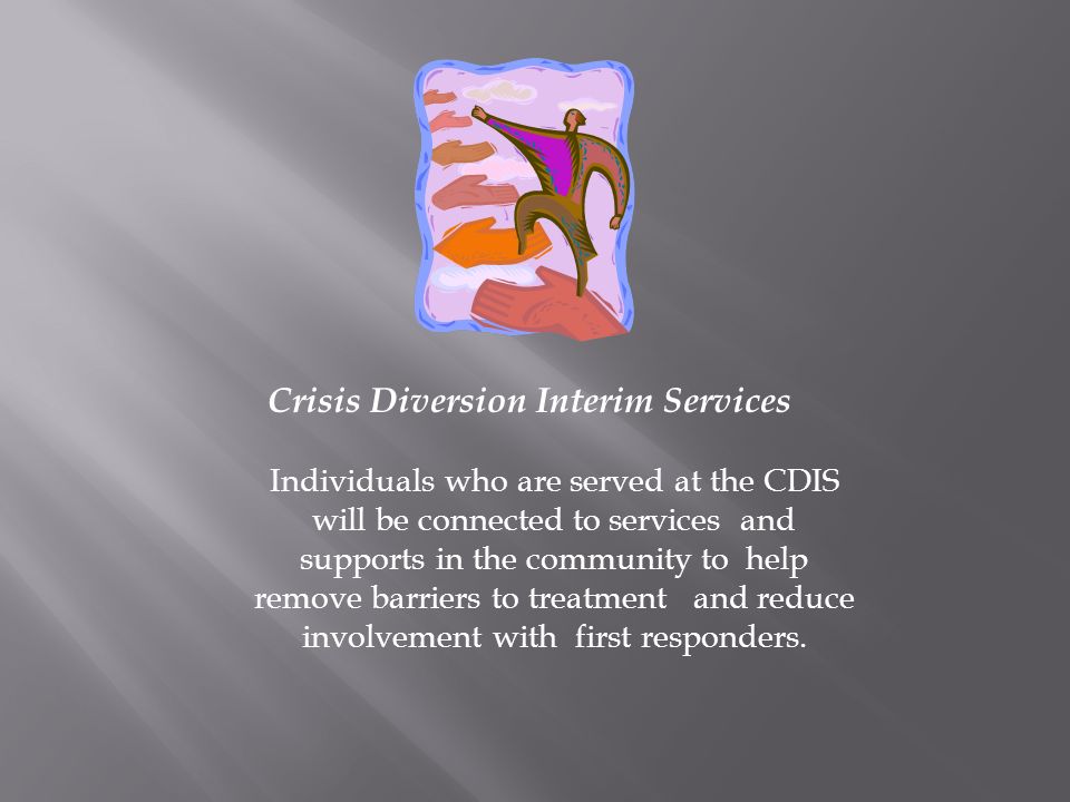 Crisis Diversion Interim Services Individuals who are served at the CDIS will be connected to services and supports in the community to help remove barriers to treatment and reduce involvement with first responders.