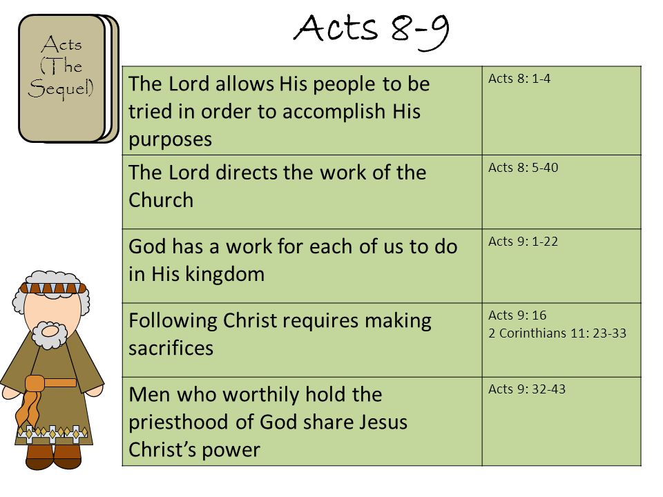 Acts 8-9 Acts (The Sequel) The Lord allows His people to be tried in order to accomplish His purposes Acts 8: 1-4 The Lord directs the work of the Church Acts 8: 5-40 God has a work for each of us to do in His kingdom Acts 9: 1-22 Following Christ requires making sacrifices Acts 9: 16 2 Corinthians 11: Men who worthily hold the priesthood of God share Jesus Christ’s power Acts 9: 32-43