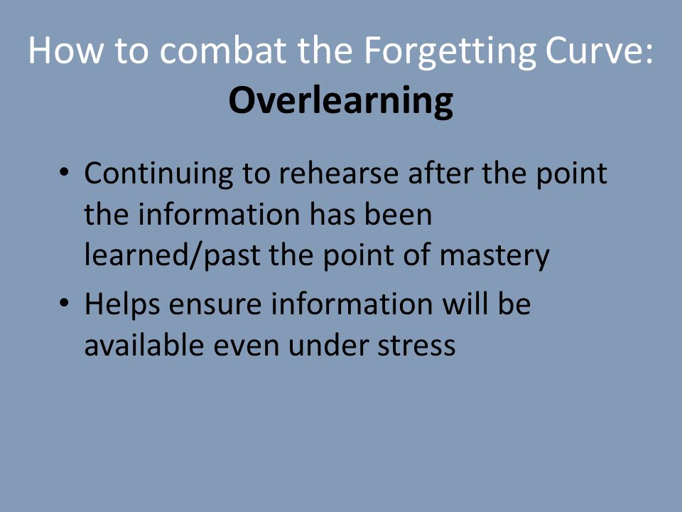 How to combat the Forgetting Curve: Overlearning Continuing to rehearse after the point the information has been learned/past the point of mastery Helps ensure information will be available even under stress