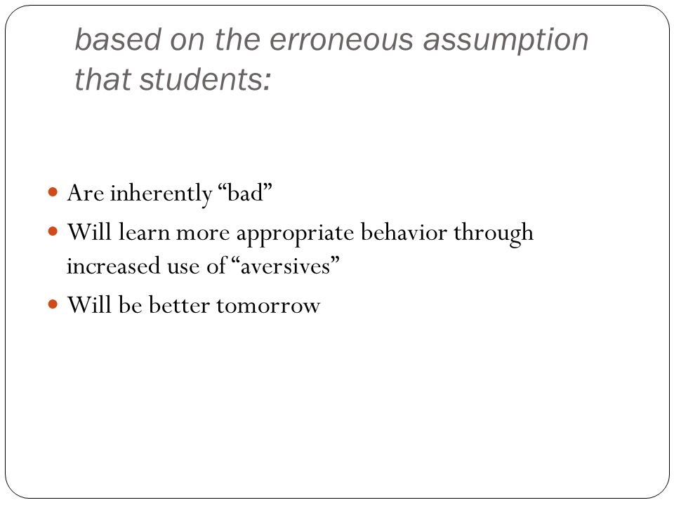 based on the erroneous assumption that students: Are inherently bad Will learn more appropriate behavior through increased use of aversives Will be better tomorrow