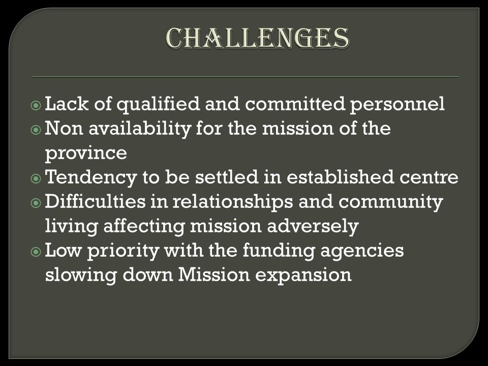  Lack of qualified and committed personnel  Non availability for the mission of the province  Tendency to be settled in established centre  Difficulties in relationships and community living affecting mission adversely  Low priority with the funding agencies slowing down Mission expansion