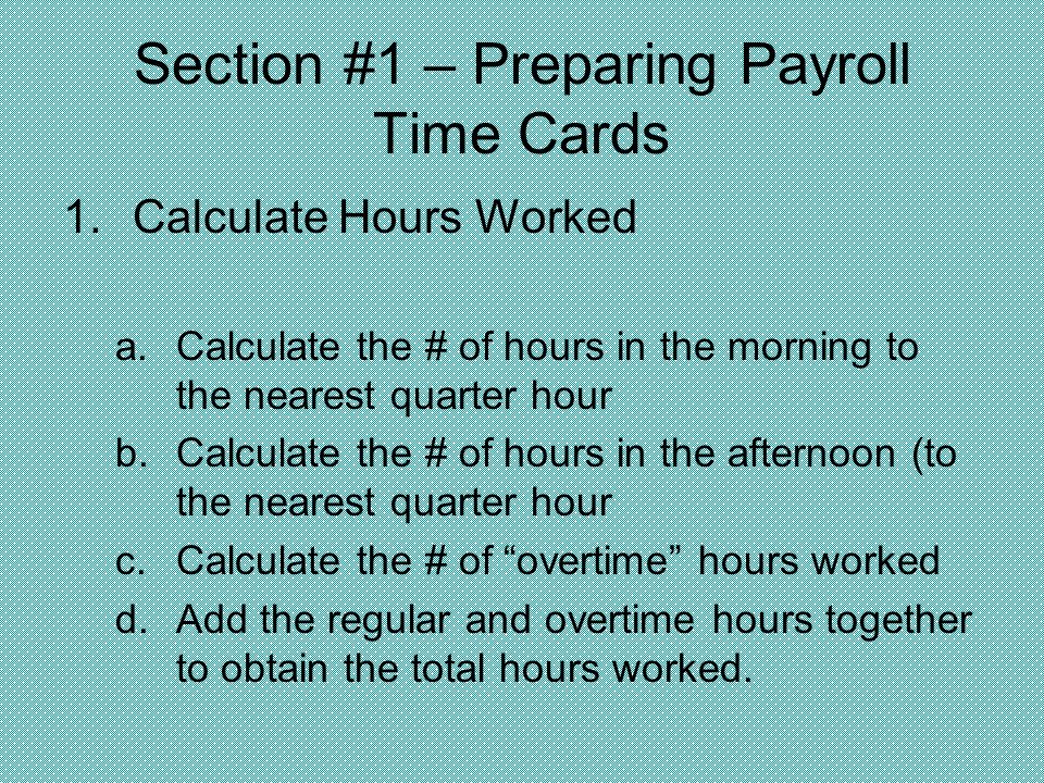 Section #1 – Preparing Payroll Time Cards 1.Calculate Hours Worked a.Calculate the # of hours in the morning to the nearest quarter hour b.Calculate the # of hours in the afternoon (to the nearest quarter hour c.Calculate the # of overtime hours worked d.Add the regular and overtime hours together to obtain the total hours worked.