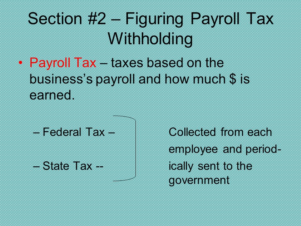 Section #2 – Figuring Payroll Tax Withholding Payroll Tax – taxes based on the business’s payroll and how much $ is earned.
