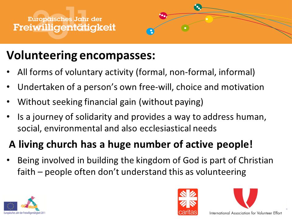 Volunteering encompasses: All forms of voluntary activity (formal, non-formal, informal) Undertaken of a person’s own free-will, choice and motivation Without seeking financial gain (without paying) Is a journey of solidarity and provides a way to address human, social, environmental and also ecclesiastical needs A living church has a huge number of active people.