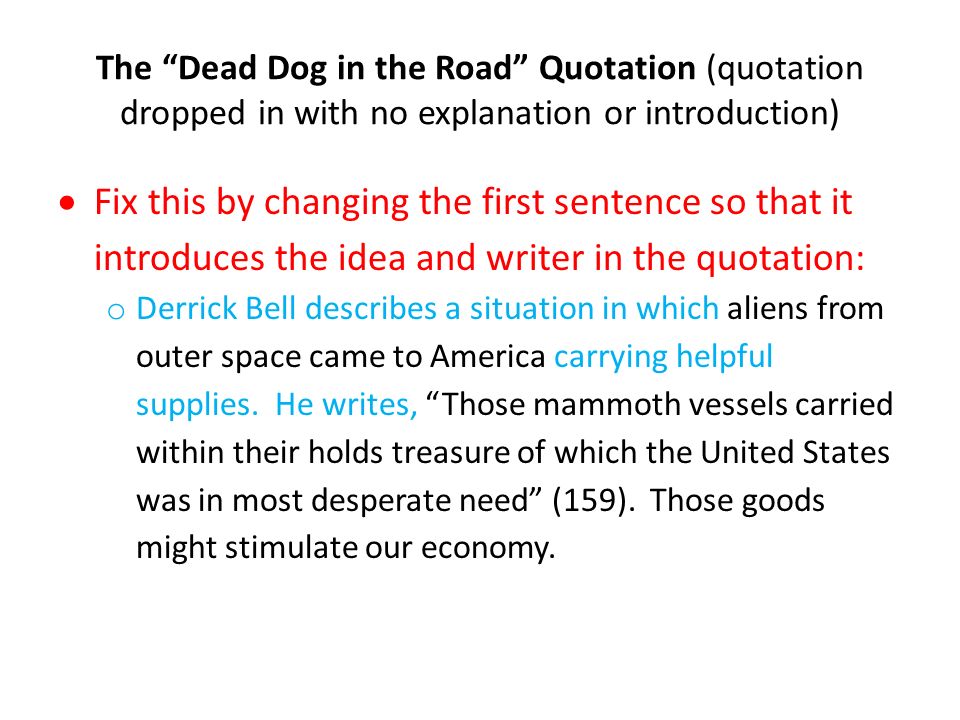 The Dead Dog in the Road Quotation (quotation dropped in with no explanation or introduction)  Fix this by changing the first sentence so that it introduces the idea and writer in the quotation: o Derrick Bell describes a situation in which aliens from outer space came to America carrying helpful supplies.