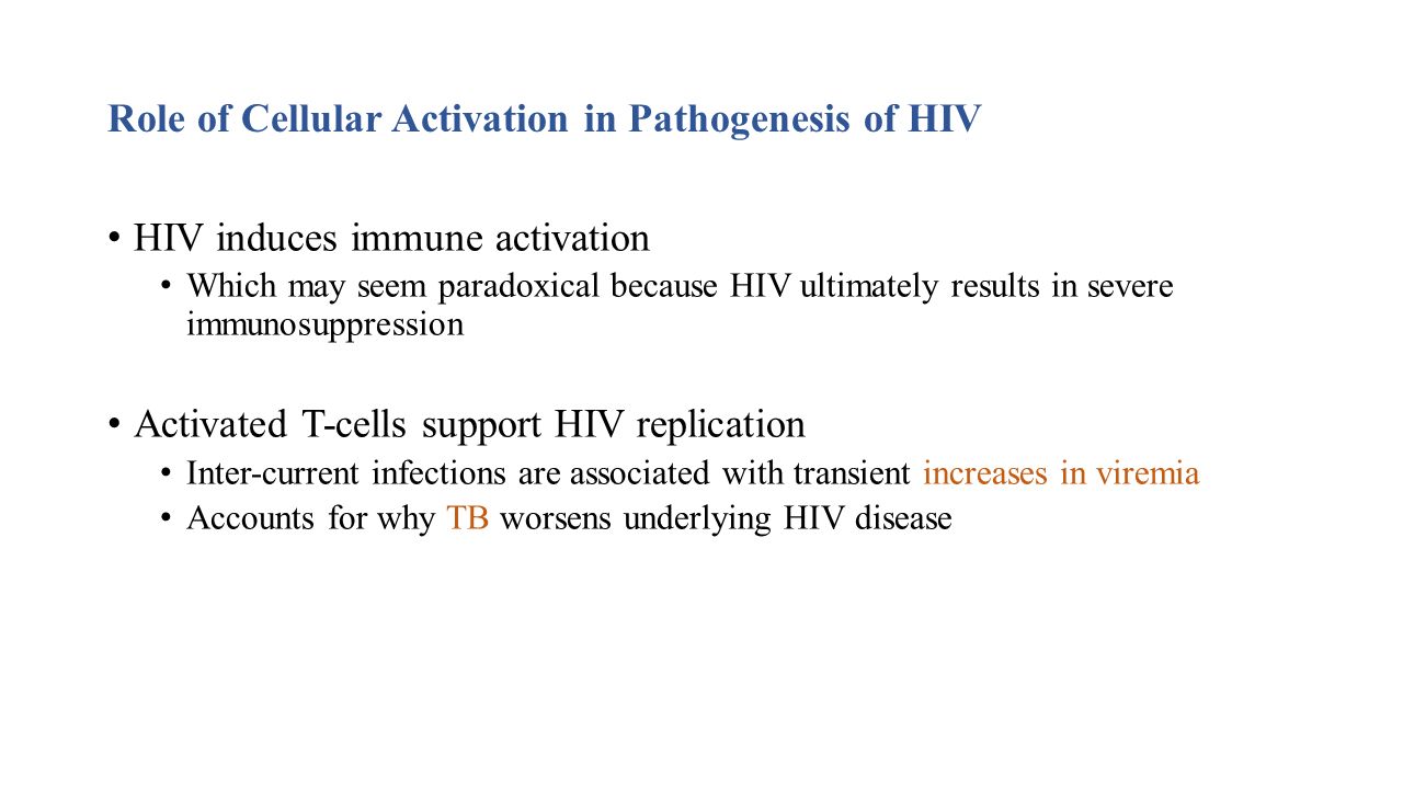 Role of Cellular Activation in Pathogenesis of HIV HIV induces immune activation Which may seem paradoxical because HIV ultimately results in severe immunosuppression Activated T-cells support HIV replication Inter-current infections are associated with transient increases in viremia Accounts for why TB worsens underlying HIV disease