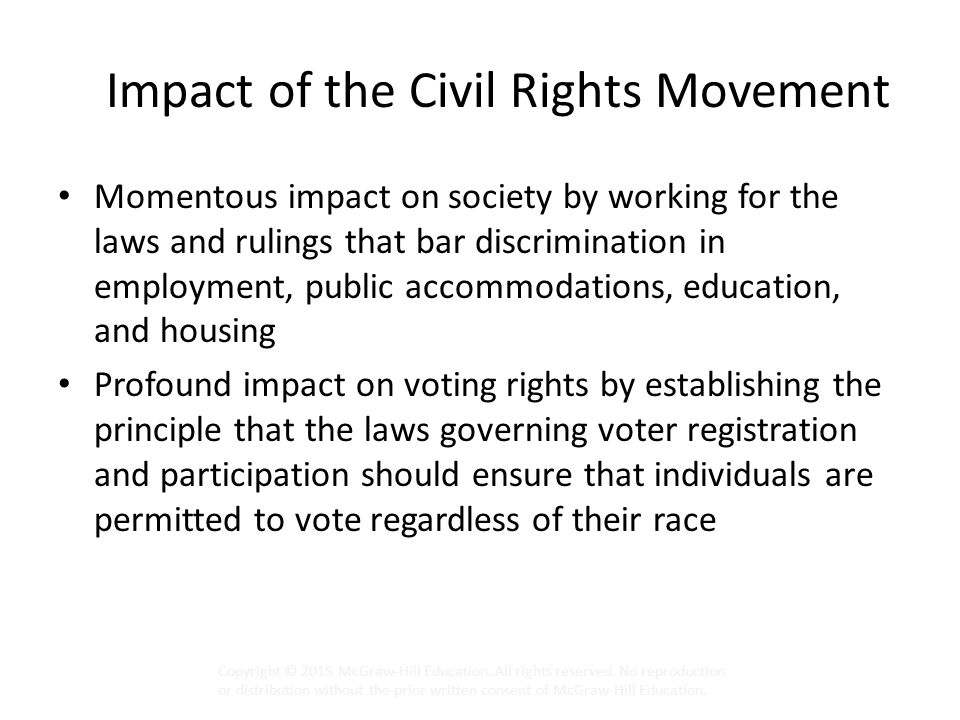 Impact of the Civil Rights Movement Momentous impact on society by working for the laws and rulings that bar discrimination in employment, public accommodations, education, and housing Profound impact on voting rights by establishing the principle that the laws governing voter registration and participation should ensure that individuals are permitted to vote regardless of their race Copyright © 2015 McGraw-Hill Education.