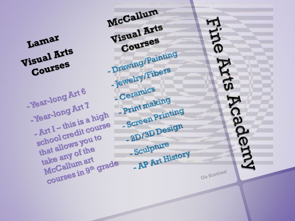 Fine Arts Academy McCallum Visual Arts Courses - Drawing/Painting - Jewelry/Fibers - Ceramics - Print making - Screen Printing - 2D/3D Design - Sculpture - AP Art History Lamar Visual Arts Courses - Year-long Art 6 - Year-long Art 7 - Art I – this is a high school credit course that allows you to take any of the McCallum art courses in 9 th grade Go Scotties!