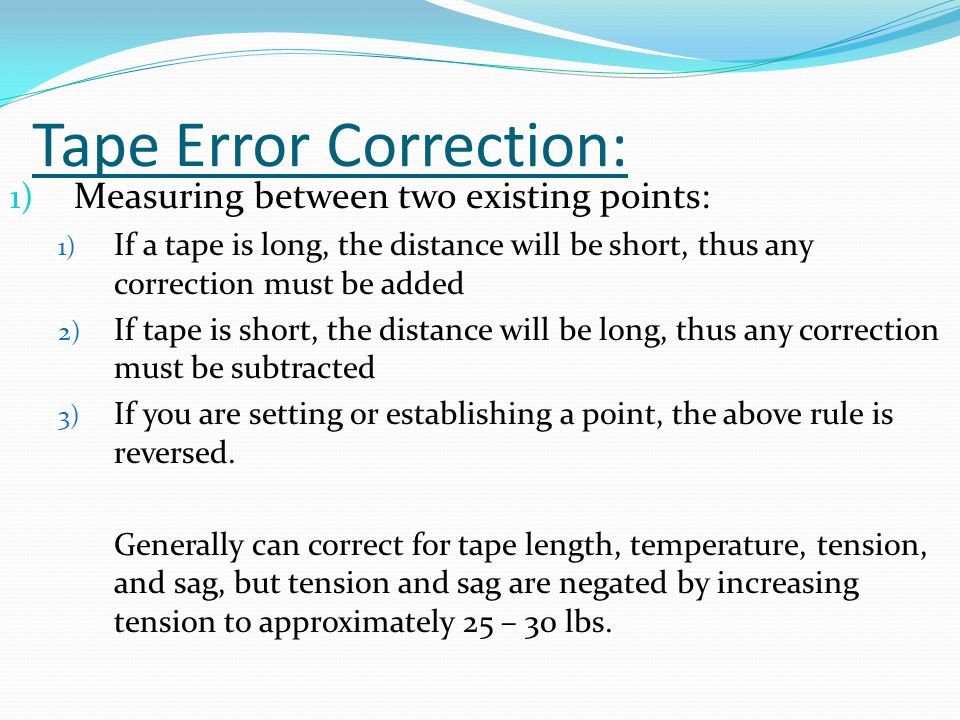 Tape Error Correction: 1) Measuring between two existing points: 1) If a tape is long, the distance will be short, thus any correction must be added 2) If tape is short, the distance will be long, thus any correction must be subtracted 3) If you are setting or establishing a point, the above rule is reversed.