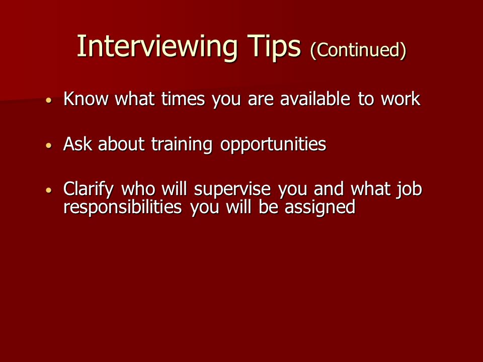 Interviewing Tips (Continued) Know what times you are available to work Know what times you are available to work Ask about training opportunities Ask about training opportunities Clarify who will supervise you and what job responsibilities you will be assigned Clarify who will supervise you and what job responsibilities you will be assigned