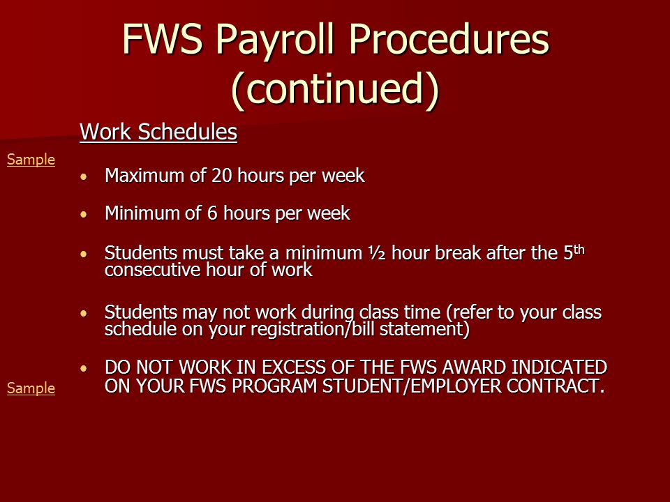 FWS Payroll Procedures (continued) Work Schedules Maximum of 20 hours per week Maximum of 20 hours per week Minimum of 6 hours per week Minimum of 6 hours per week Students must take a minimum ½ hour break after the 5 th consecutive hour of work Students must take a minimum ½ hour break after the 5 th consecutive hour of work Students may not work during class time (refer to your class schedule on your registration/bill statement) Students may not work during class time (refer to your class schedule on your registration/bill statement) DO NOT WORK IN EXCESS OF THE FWS AWARD INDICATED DO NOT WORK IN EXCESS OF THE FWS AWARD INDICATED ON YOUR FWS PROGRAM STUDENT/EMPLOYER CONTRACT.