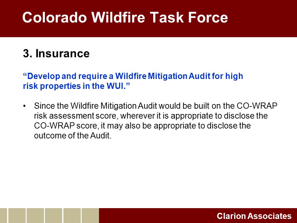 Colorado Wildfire Task Force Clarion Associates Develop and require a Wildfire Mitigation Audit for high risk properties in the WUI. Since the Wildfire Mitigation Audit would be built on the CO-WRAP risk assessment score, wherever it is appropriate to disclose the CO-WRAP score, it may also be appropriate to disclose the outcome of the Audit.