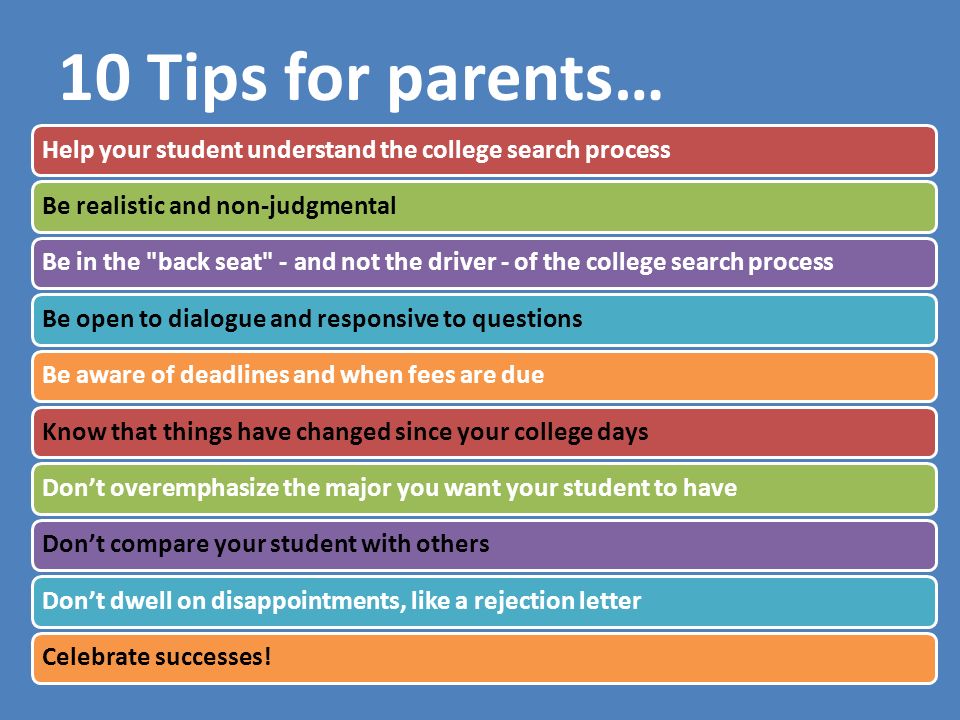 10 Tips for parents… Help your student understand the college search processBe realistic and non-judgmentalBe in the back seat - and not the driver - of the college search processBe open to dialogue and responsive to questionsBe aware of deadlines and when fees are dueKnow that things have changed since your college daysDon’t overemphasize the major you want your student to haveDon’t compare your student with othersDon’t dwell on disappointments, like a rejection letterCelebrate successes!