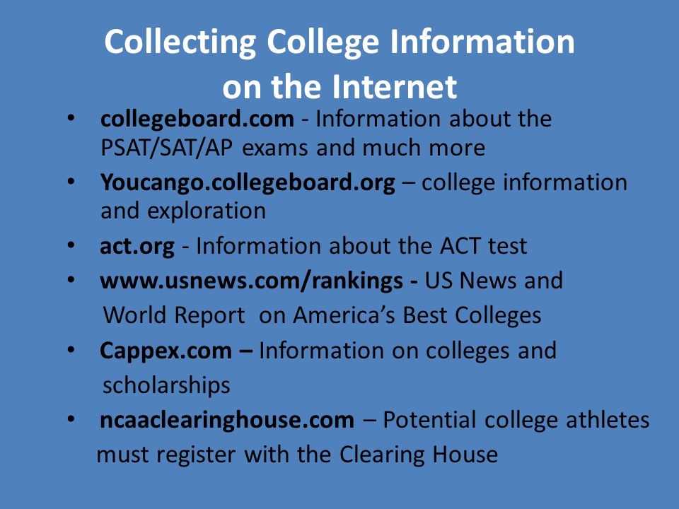 Collecting College Information on the Internet collegeboard.com - Information about the PSAT/SAT/AP exams and much more Youcango.collegeboard.org – college information and exploration act.org - Information about the ACT test   - US News and World Report on America’s Best Colleges Cappex.com – Information on colleges and scholarships ncaaclearinghouse.com – Potential college athletes must register with the Clearing House