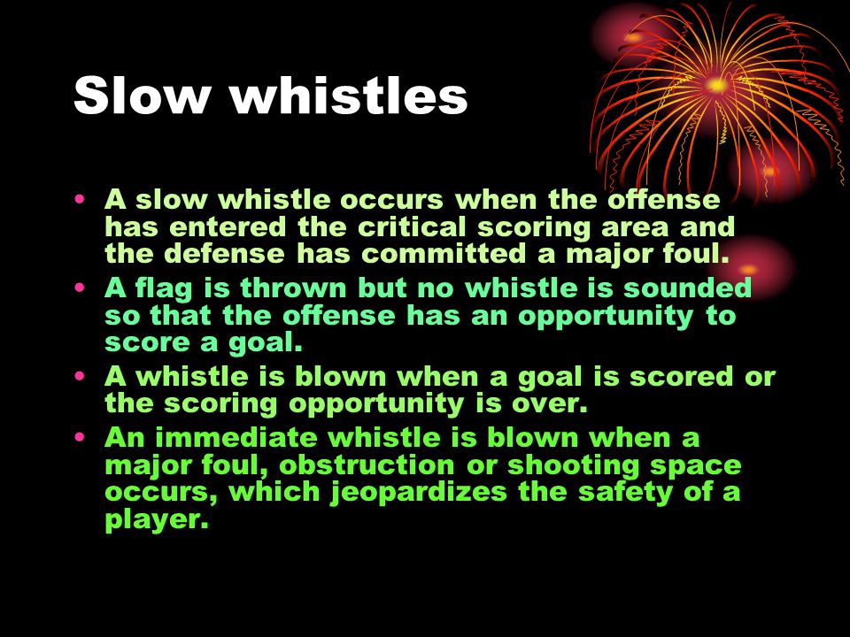 Slow whistles A slow whistle occurs when the offense has entered the critical scoring area and the defense has committed a major foul.