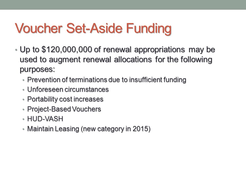 Voucher Set-Aside Funding Up to $120,000,000 of renewal appropriations may be used to augment renewal allocations for the following purposes: Up to $120,000,000 of renewal appropriations may be used to augment renewal allocations for the following purposes: Prevention of terminations due to insufficient funding Prevention of terminations due to insufficient funding Unforeseen circumstances Unforeseen circumstances Portability cost increases Portability cost increases Project-Based Vouchers Project-Based Vouchers HUD-VASH HUD-VASH Maintain Leasing (new category in 2015) Maintain Leasing (new category in 2015)