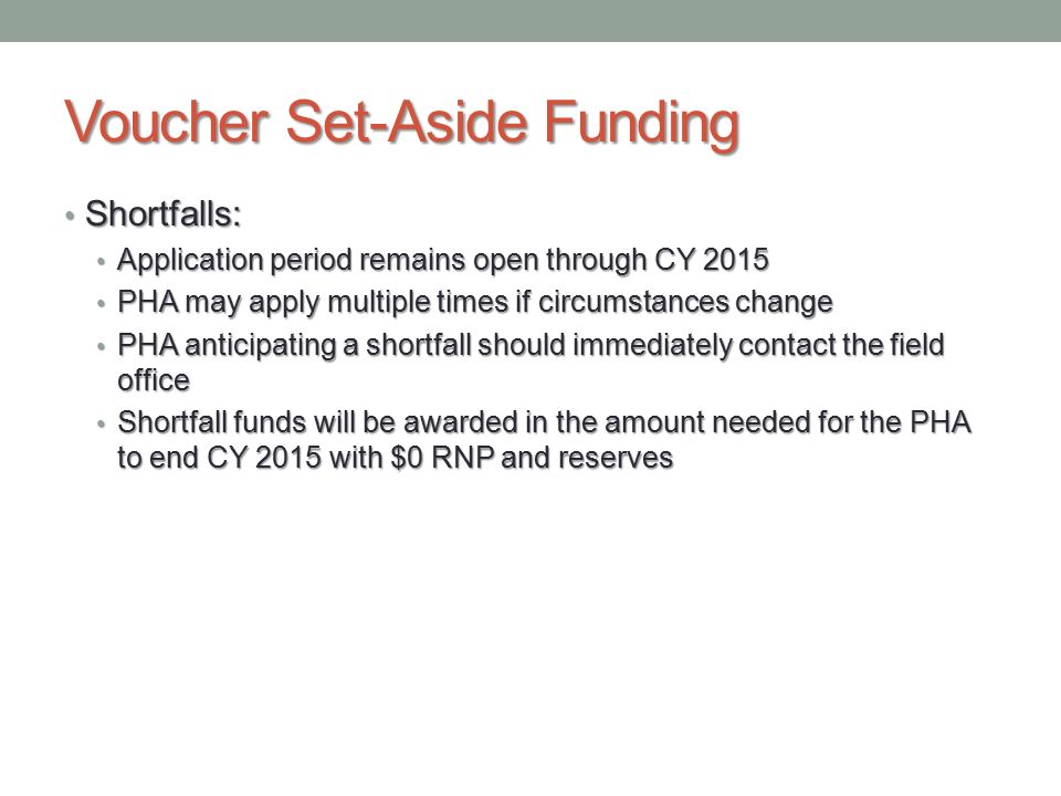 Voucher Set-Aside Funding Shortfalls: Shortfalls: Application period remains open through CY 2015 Application period remains open through CY 2015 PHA may apply multiple times if circumstances change PHA may apply multiple times if circumstances change PHA anticipating a shortfall should immediately contact the field office PHA anticipating a shortfall should immediately contact the field office Shortfall funds will be awarded in the amount needed for the PHA to end CY 2015 with $0 RNP and reserves Shortfall funds will be awarded in the amount needed for the PHA to end CY 2015 with $0 RNP and reserves