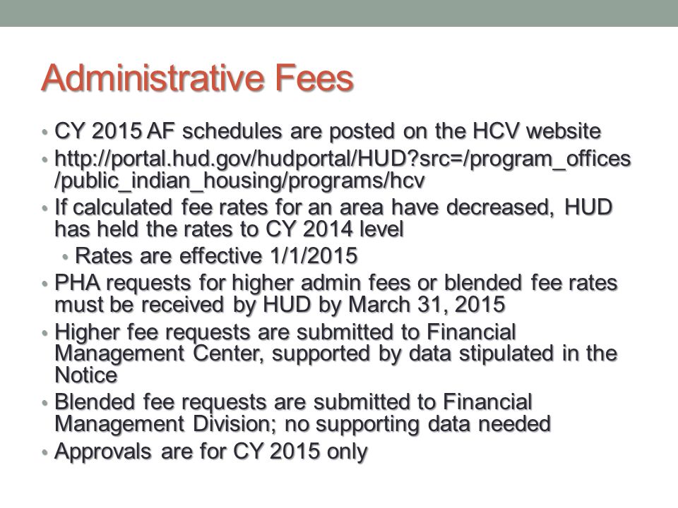 Administrative Fees CY 2015 AF schedules are posted on the HCV website CY 2015 AF schedules are posted on the HCV website   src=/program_offices /public_indian_housing/programs/hcv   src=/program_offices /public_indian_housing/programs/hcv If calculated fee rates for an area have decreased, HUD has held the rates to CY 2014 level If calculated fee rates for an area have decreased, HUD has held the rates to CY 2014 level Rates are effective 1/1/2015 Rates are effective 1/1/2015 PHA requests for higher admin fees or blended fee rates must be received by HUD by March 31, 2015 PHA requests for higher admin fees or blended fee rates must be received by HUD by March 31, 2015 Higher fee requests are submitted to Financial Management Center, supported by data stipulated in the Notice Higher fee requests are submitted to Financial Management Center, supported by data stipulated in the Notice Blended fee requests are submitted to Financial Management Division; no supporting data needed Blended fee requests are submitted to Financial Management Division; no supporting data needed Approvals are for CY 2015 only Approvals are for CY 2015 only