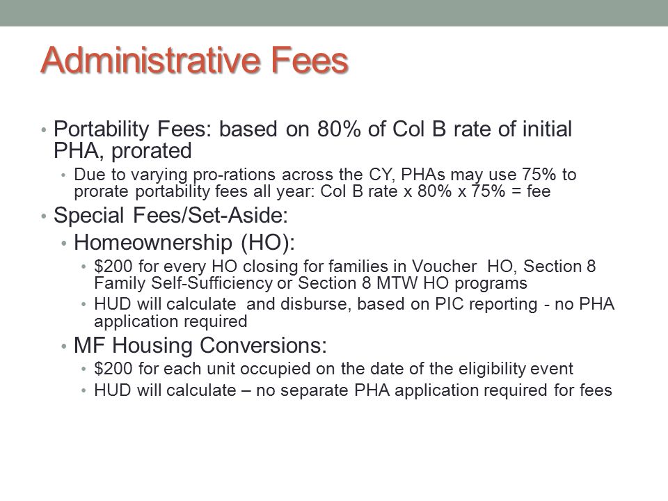 Administrative Fees Portability Fees: based on 80% of Col B rate of initial PHA, prorated Due to varying pro-rations across the CY, PHAs may use 75% to prorate portability fees all year: Col B rate x 80% x 75% = fee Special Fees/Set-Aside: Homeownership (HO): $200 for every HO closing for families in Voucher HO, Section 8 Family Self-Sufficiency or Section 8 MTW HO programs HUD will calculate and disburse, based on PIC reporting - no PHA application required MF Housing Conversions: $200 for each unit occupied on the date of the eligibility event HUD will calculate – no separate PHA application required for fees