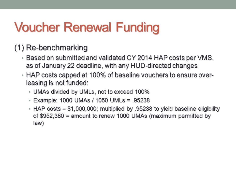 Voucher Renewal Funding (1) Re-benchmarking Based on submitted and validated CY 2014 HAP costs per VMS, as of January 22 deadline, with any HUD-directed changes Based on submitted and validated CY 2014 HAP costs per VMS, as of January 22 deadline, with any HUD-directed changes HAP costs capped at 100% of baseline vouchers to ensure over- leasing is not funded: HAP costs capped at 100% of baseline vouchers to ensure over- leasing is not funded: UMAs divided by UMLs, not to exceed 100% UMAs divided by UMLs, not to exceed 100% Example: 1000 UMAs / 1050 UMLs = Example: 1000 UMAs / 1050 UMLs = HAP costs = $1,000,000; multiplied by to yield baseline eligibility of $952,380 = amount to renew 1000 UMAs (maximum permitted by law) HAP costs = $1,000,000; multiplied by to yield baseline eligibility of $952,380 = amount to renew 1000 UMAs (maximum permitted by law)
