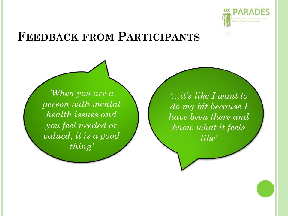 F EEDBACK FROM P ARTICIPANTS ‘ When you are a person with mental health issues and you feel needed or valued, it is a good thing’ ‘…it’s like I want to do my bit because I have been there and know what it feels like’