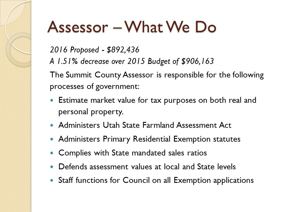 Assessor – What We Do 2016 Proposed - $892,436 A 1.51% decrease over 2015 Budget of $906,163 The Summit County Assessor is responsible for the following processes of government: Estimate market value for tax purposes on both real and personal property.